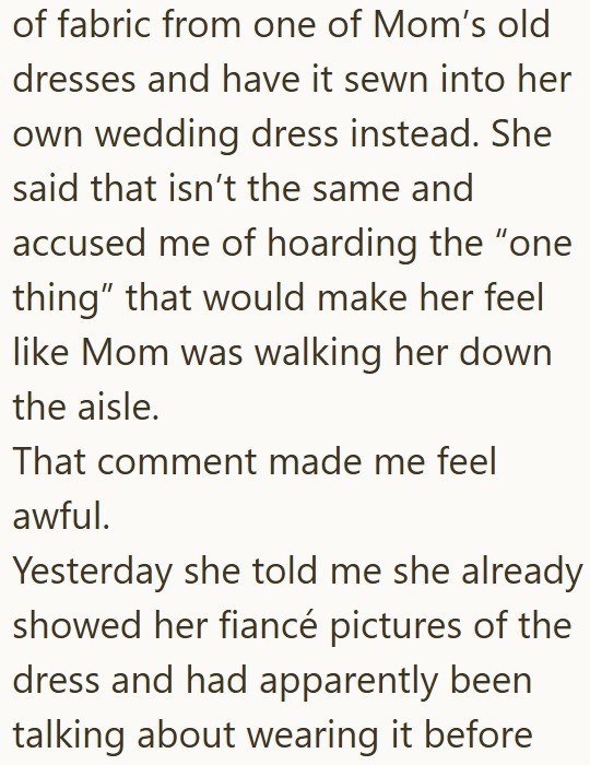 of fabric from one of Mom's old dresses and have it sewn into her own wedding dress instead. She said that isn't the same and accused me of hoarding the "one thing” that would make her feel like Mom was walking her down the aisle. That comment made me feel awful. Yesterday she told me she already showed her fiancé pictures of the dress and had apparently been talking about wearing it before