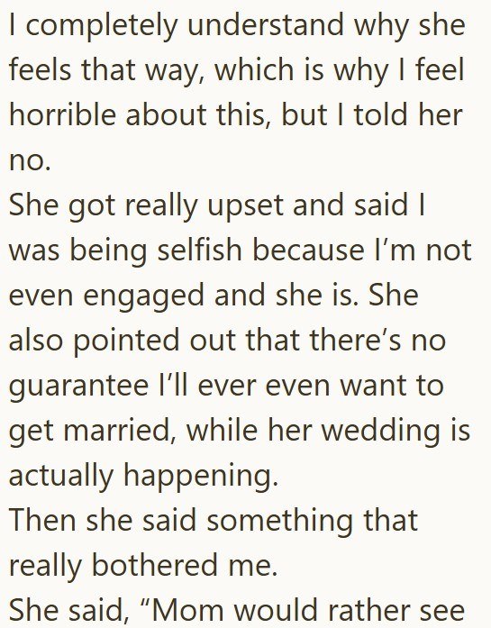 I completely understand why she feels that way, which is why I feel horrible about this, but I told her no. She got really upset and said I was being selfish because I'm not even engaged and she is. She also pointed out that there's no guarantee I'll ever even want to get married, while her wedding is actually happening. Then she said something that really bothered me. She said, "Mom would rather see