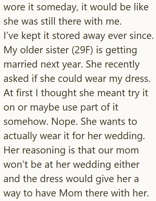 wore it someday, it would be like she was still there with me. I've kept it stored away ever since. My older sister (29F) is getting married next year. She recently asked if she could wear my dress. At first I thought she meant try it on or maybe use part of it somehow. Nope. She wants to actually wear it for her wedding. Her reasoning is that our mom won't be at her wedding either and the dress would give her a way to have Mom there with her.