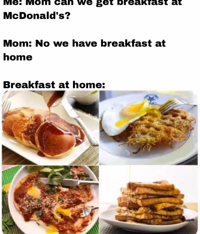 Me: Mom can we get breakfast at McDonald's? Mom: No we have breakfast at home Breakfast at home: