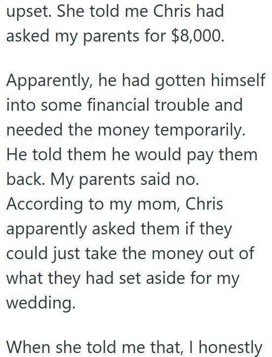 upset. She told me Chris had asked my parents for $8,000. Apparently, he had gotten himself into some financial trouble and needed the money temporarily. He told them he would pay them back. My parents said no. According to my mom, Chris apparently asked them if they could just take the money out of what they had set aside for my wedding. When she told me that, I honestly