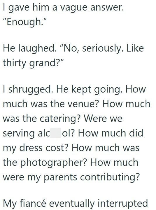 I gave him a vague answer. "Enough." He laughed. "No, seriously. Like thirty grand?" I shrugged. He kept going. How much was the venue? How much was the catering? Were we serving alcol? How much did my dress cost? How much was the photographer? How much were my parents contributing? My fiancé eventually interrupted