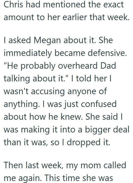 Chris had mentioned the exact amount to her earlier that week. I asked Megan about it. She immediately became defensive. "He probably overheard Dad talking about it." I told her I wasn't accusing anyone of anything. I was just confused about how he knew. She said I was making it into a bigger deal than it was, so I dropped it. Then last week, my mom called me again. This time she was
