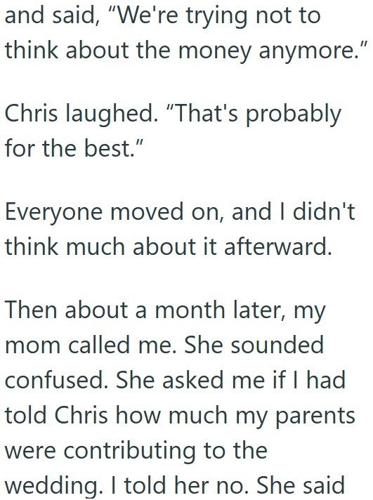 and said, "We're trying not to think about the money anymore.” Chris laughed. "That's probably for the best." Everyone moved on, and I didn't think much about it afterward. Then about a month later, my mom called me. She sounded confused. She asked me if I had told Chris how much my parents were contributing to the wedding. I told her no. She said