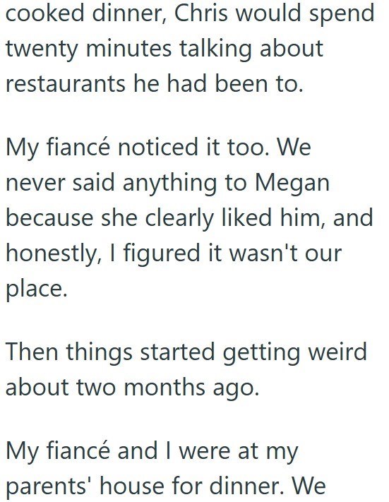 cooked dinner, Chris would spend twenty minutes talking about restaurants he had been to. My fiancé noticed it too. We never said anything to Megan because she clearly liked him, and honestly, I figured it wasn't our place. Then things started getting weird about two months ago. My fiancé and I were at my parents' house for dinner. We