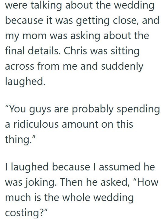 were talking about the wedding because it was getting close, and my mom was asking about the final details. Chris was sitting across from me and suddenly laughed. "You guys are probably spending a ridiculous amount on this thing." I laughed because I assumed he was joking. Then he asked, "How much is the whole wedding costing?"