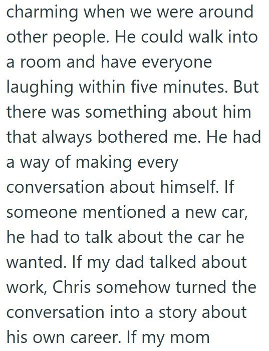 charming when we were around other people. He could walk into a room and have everyone laughing within five minutes. But there was something about him that always bothered me. He had a way of making every conversation about himself. If someone mentioned a new car, he had to talk about the car he wanted. If my dad talked about work, Chris somehow turned the conversation into a story about his own career. If my mom