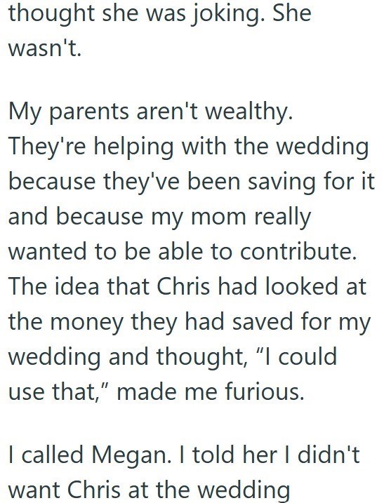 thought she was joking. She wasn't. My parents aren't wealthy. They're helping with the wedding because they've been saving for it and because my mom really wanted to be able to contribute. The idea that Chris had looked at the money they had saved for my wedding and thought, “I could use that," made me furious. I called Megan. I told her I didn't want Chris at the wedding
