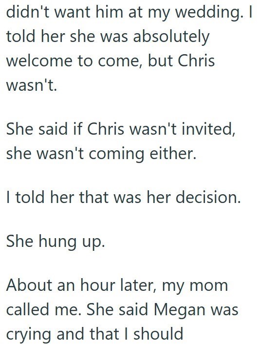 didn't want him at my wedding. I told her she was absolutely welcome to come, but Chris wasn't. She said if Chris wasn't invited, she wasn't coming either. I told her that was her decision. She hung up. About an hour later, my mom called me. She said Megan was crying and that I should