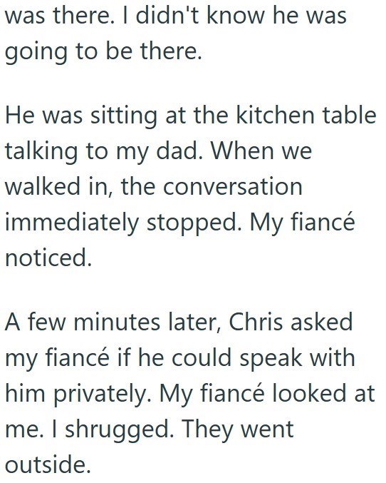 was there. I didn't know he was going to be there. He was sitting at the kitchen table talking to my dad. When we walked in, the conversation immediately stopped. My fiancé noticed. A few minutes later, Chris asked my fiancé if he could speak with him privately. My fiancé looked at me. I shrugged. They went outside.