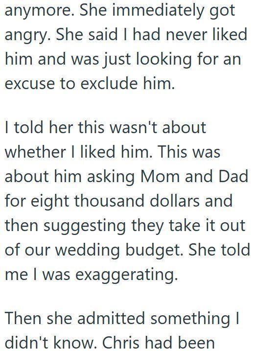 anymore. She immediately got angry. She said I had never liked him and was just looking for an excuse to exclude him. I told her this wasn't about whether I liked him. This was about him asking Mom and Dad for eight thousand dollars and then suggesting they take it out of our wedding budget. She told me I was exaggerating. Then she admitted something I didn't know. Chris had been
