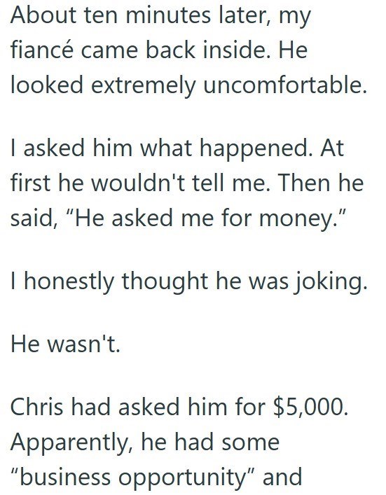 About ten minutes later, my fiancé came back inside. He looked extremely uncomfortable. I asked him what happened. At first he wouldn't tell me. Then he said, "He asked me for money." I honestly thought he was joking. He wasn't. Chris had asked him for $5,000. Apparently, he had some "business opportunity" and
