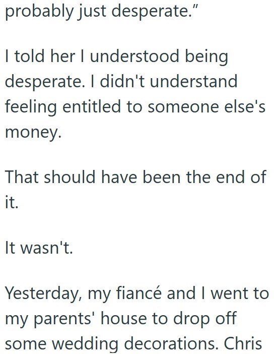 probably just desperate." I told her I understood being desperate. I didn't understand feeling entitled to someone else's money. That should have been the end of it. It wasn't. Yesterday, my fiancé and I went to my parents' house to drop off some wedding decorations. Chris