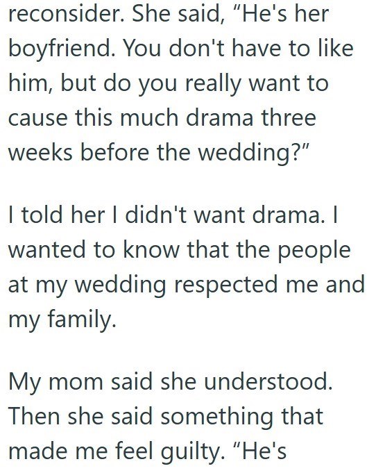 reconsider. She said, "He's her boyfriend. You don't have to like him, but do you really want to cause this much drama three weeks before the wedding?" I told her I didn't want drama. I wanted to know that the people at my wedding respected me and my family. My mom said she understood. Then she said something that made me feel guilty. "He's