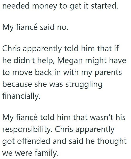 needed money to get it started. My fiancé said no. Chris apparently told him that if he didn't help, Megan might have to move back in with my parents because she was struggling financially. My fiancé told him that wasn't his responsibility. Chris apparently got offended and said he thought we were family.