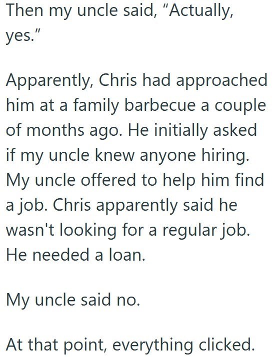 Then my uncle said, "Actually, yes." Apparently, Chris had approached him at a family barbecue a couple of months ago. He initially asked if my uncle knew anyone hiring. My uncle offered to help him find a job. Chris apparently said he wasn't looking for a regular job. He needed a loan. My uncle said no. At that point, everything clicked.
