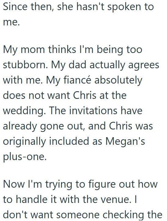 Since then, she hasn't spoken to me. My mom thinks I'm being too stubborn. My dad actually agrees with me. My fiancé absolutely does not want Chris at the wedding. The invitations have already gone out, and Chris was originally included as Megan's plus-one. Now I'm trying to figure out how to handle it with the venue. I don't want someone checking the
