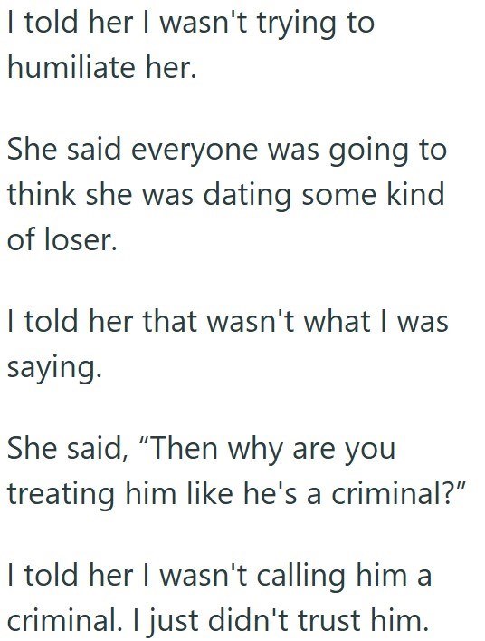 I told her I wasn't trying to humiliate her. She said everyone was going to think she was dating some kind of loser. I told her that wasn't what I was saying. She said, "Then why are you treating him like he's a criminal?" I told her I wasn't calling him a criminal. I just didn't trust him.