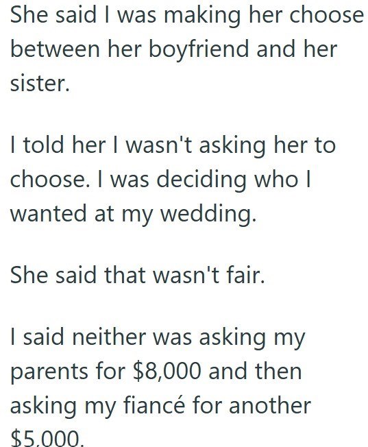 She said I was making her choose between her boyfriend and her sister. I told her I wasn't asking her to choose. I was deciding who I wanted at my wedding. She said that wasn't fair. I said neither was asking my parents for $8,000 and then asking my fiancé for another $5,000,