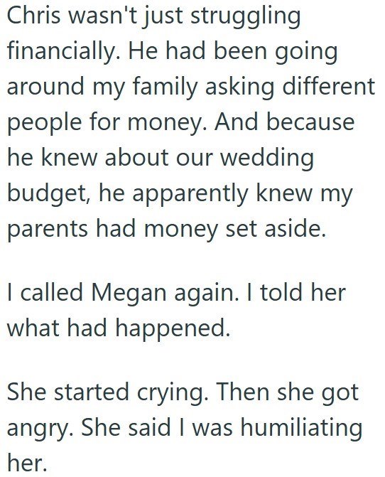 Chris wasn't just struggling financially. He had been going around my family asking different people for money. And because he knew about our wedding budget, he apparently knew my parents had money set aside. I called Megan again. I told her what had happened. She started crying. Then she got angry. She said I was humiliating her.