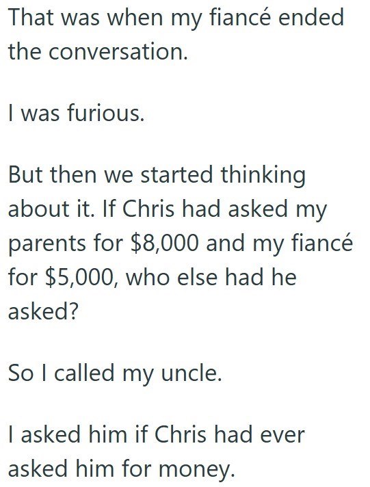 That was when my fiancé ended the conversation. I was furious. But then we started thinking about it. If Chris had asked my parents for $8,000 and my fiancé for $5,000, who else had he asked? So I called my uncle. I asked him if Chris had ever asked him for money.