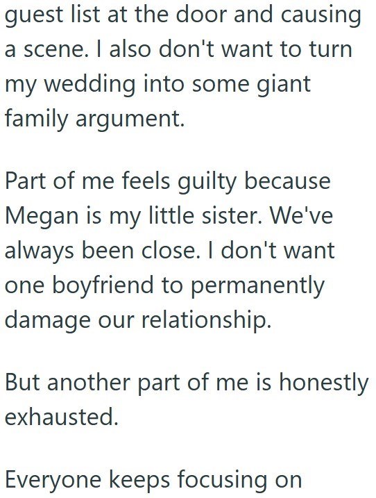 guest list at the door and causing a scene. I also don't want to turn my wedding into some giant family argument. Part of me feels guilty because Megan is my little sister. We've always been close. I don't want one boyfriend to permanently damage our relationship. But another part of me is honestly exhausted. Everyone keeps focusing on
