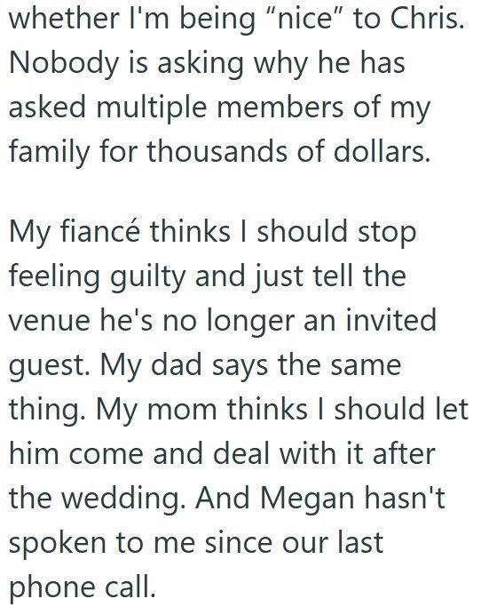 whether I'm being "nice" to Chris. Nobody is asking why he has asked multiple members of my family for thousands of dollars. My fiancé thinks I should stop feeling guilty and just tell the venue he's no longer an invited guest. My dad says the same thing. My mom thinks I should let him come and deal with it after the wedding. And Megan hasn't spoken to me since our last phone call.