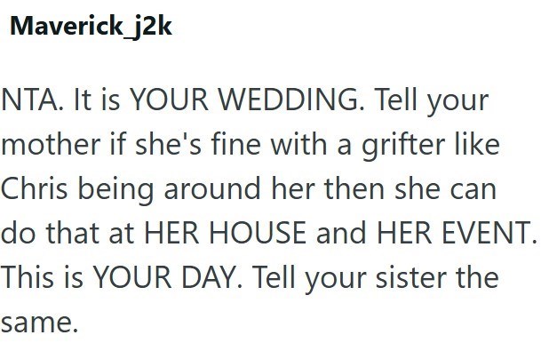 Maverick j2k NTA. It is YOUR WEDDING. Tell your mother if she's fine with a grifter like Chris being around her then she can do that at HER HOUSE and HER EVENT. This is YOUR DAY. Tell your sister the same.