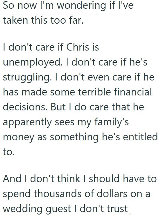 So now I'm wondering if I've taken this too far. I don't care if Chris is unemployed. I don't care if he's struggling. I don't even care if he has made some terrible financial decisions. But I do care that he apparently sees my family's money as something he's entitled to. And I don't think I should have to spend thousands of dollars on a wedding guest I don't trust