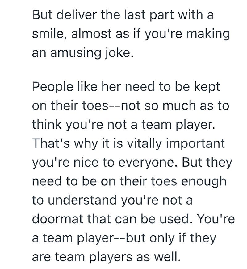 But deliver the last part with a smile, almost as if you're making an amusing joke. People like her need to be kept on their toes--not so much as to think you're not a team player. That's why it is vitally important you're nice to everyone. But they need to be on their toes enough to understand you're not a doormat that can be used. You're a team player--but only if they are team players as well.