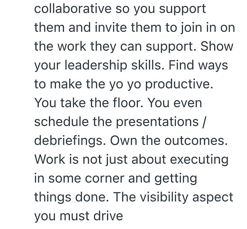collaborative so you support them and invite them to join in on the work they can support. Show your leadership skills. Find ways to make the yo yo productive. You take the floor. You even schedule the presentations/ debriefings. Own the outcomes. Work is not just about executing in some corner and getting things done. The visibility aspect you must drive