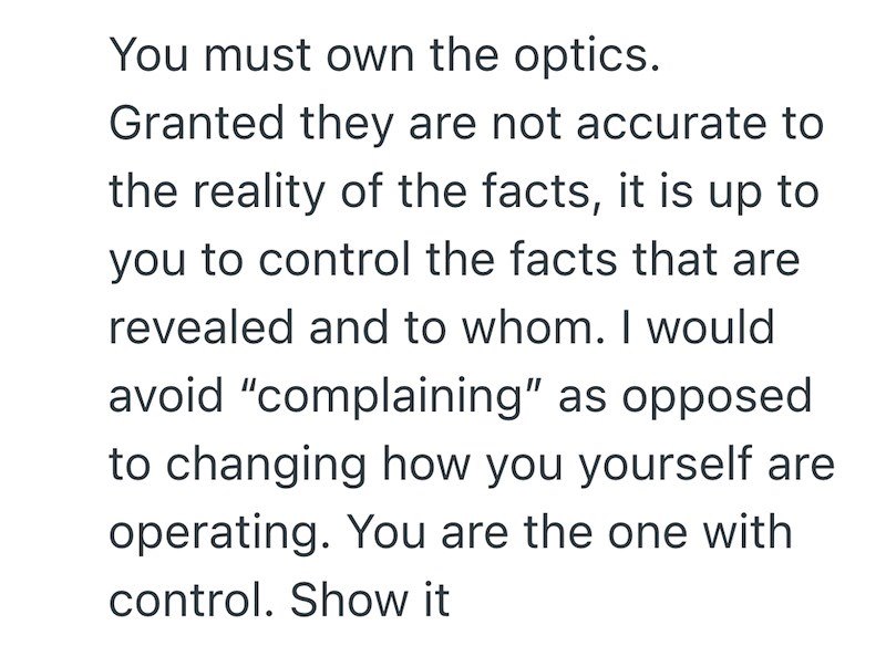 You must own the optics. Granted they are not accurate to the reality of the facts, it is up to you to control the facts that are revealed and to whom. I would avoid "complaining" as opposed to changing how you yourself are operating. You are the one with control. Show it