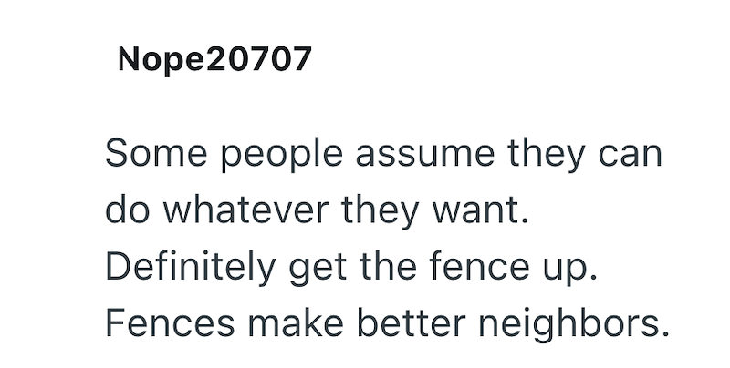 Nope20707 Some people assume they can do whatever they want. Definitely get the fence up. Fences make better neighbors.