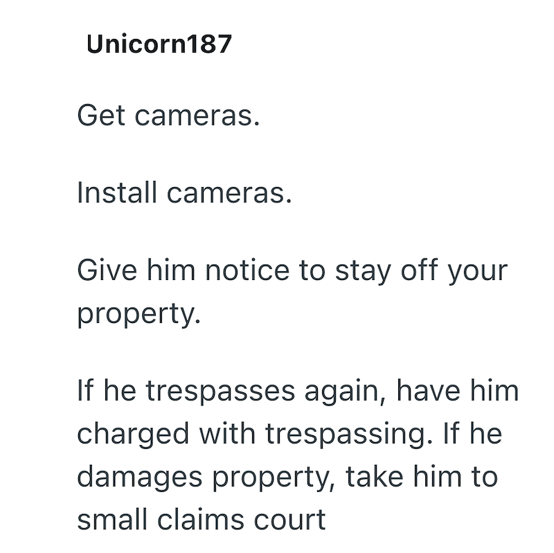 Unicorn187 Get cameras. Install cameras. Give him notice to stay off your property. If he trespasses again, have him charged with trespassing. If he damages property, take him to small claims court
