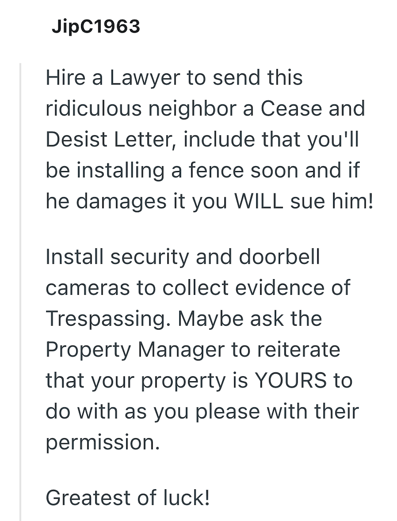 JipC1963 Hire a Lawyer to send this ridiculous neighbor a Cease and Desist Letter, include that you'll be installing a fence soon and if he damages it you WILL sue him! Install security and doorbell cameras to collect evidence of Trespassing. Maybe ask the Property Manager to reiterate that your property is YOURS to do with as you please with their permission. Greatest of luck!
