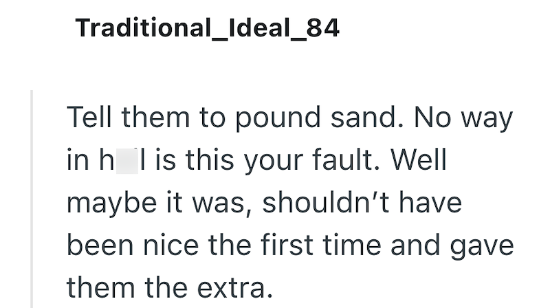 Traditional_Ideal_84 Tell them to pound sand. No way in h I is this your fault. Well maybe it was, shouldn't have been nice the first time and gave them the extra.