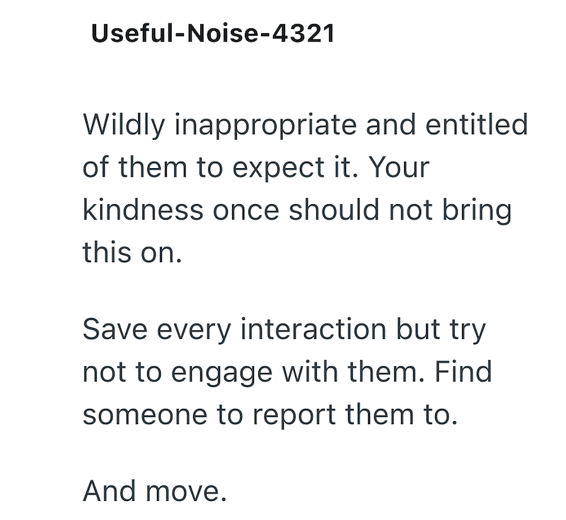Useful-Noise-4321 Wildly inappropriate and entitled of them to expect it. Your kindness once should not bring this on. Save every interaction but try not to engage with them. Find someone to report them to. And move.
