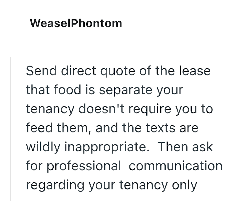 WeaselPhontom Send direct quote of the lease that food is separate your tenancy doesn't require you to feed them, and the texts are wildly inappropriate. Then ask for professional communication regarding your tenancy only
