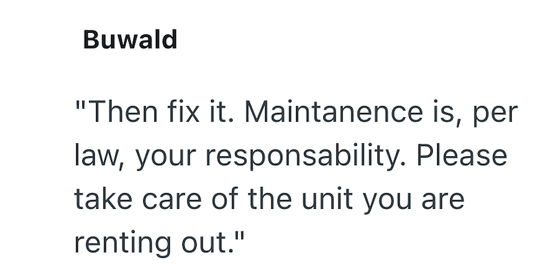 Buwald "Then fix it. Maintanence is, per law, your responsability. Please take care of the unit you are renting out."