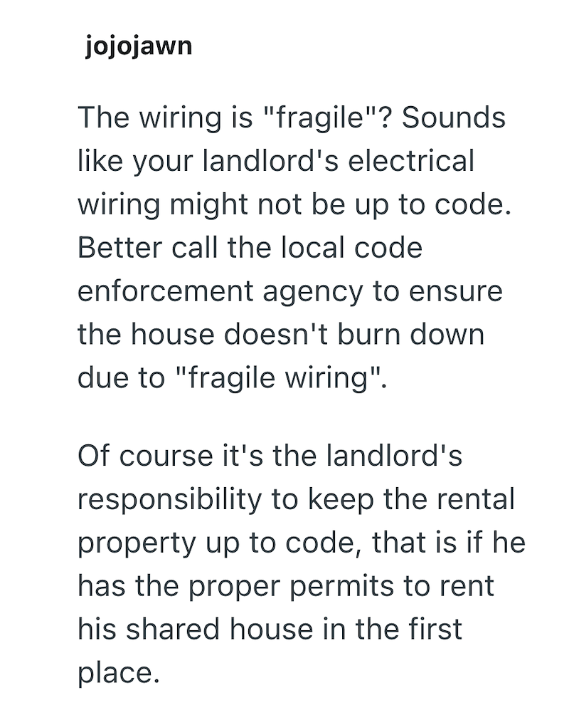 jojojawn The wiring is "fragile"? Sounds like your landlord's electrical wiring might not be up to code. Better call the local code enforcement agency to ensure the house doesn't burn down due to "fragile wiring". Of course it's the landlord's responsibility to keep the rental property up to code, that is if he has the proper permits to rent his shared house in the first place.