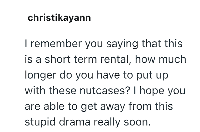 christikayann I remember you saying that this is a short term rental, how much longer do you have to put up with these nutcases? I hope you are able to get away from this stupid drama really soon.