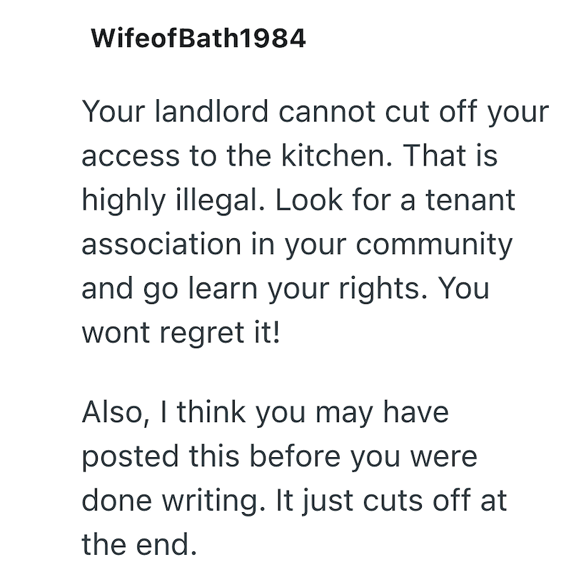 WifeofBath1984 Your landlord cannot cut off your access to the kitchen. That is highly illegal. Look for a tenant association in your community and go learn your rights. You wont regret it! Also, I think you may have posted this before you were done writing. It just cuts off at the end.
