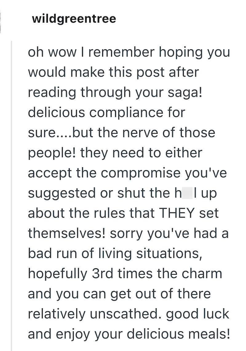 wildgreentree oh wow I remember hoping you would make this post after reading through your saga! delicious compliance for sure....but the nerve of those people! they need to either accept the compromise you've suggested or shut the h I up about the rules that THEY set themselves! sorry you've had a bad run of living situations, hopefully 3rd times the charm and you can get out of there relatively unscathed. good luck and enjoy your delicious meals!