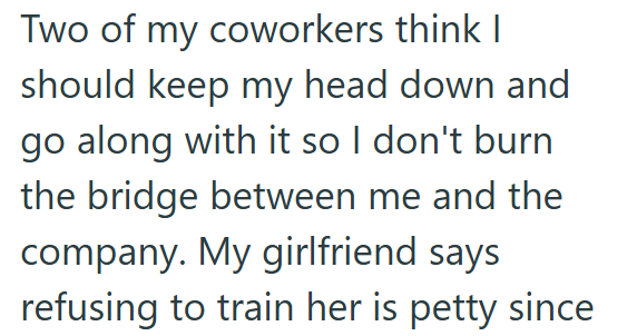 Two of my coworkers think I should keep my head down and go along with it so I don't burn the bridge between me and the company. My girlfriend says refusing to train her is petty since