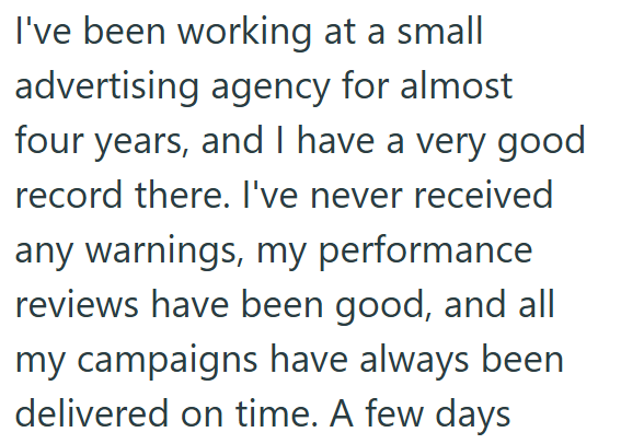 I've been working at a small advertising agency for almost four years, and I have a very good record there. I've never received any warnings, my performance reviews have been good, and all my campaigns have always been delivered on time. A few days