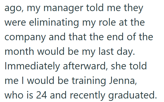 ago, my manager told me they were eliminating my role at the company and that the end of the month would be my last day. Immediately afterward, she told me I would be training Jenna, who is 24 and recently graduated.
