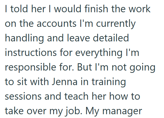 I told her I would finish the work on the accounts I'm currently handling and leave detailed instructions for everything I'm responsible for. But I'm not going to sit with Jenna in training sessions and teach her how to take over my job. My manager
