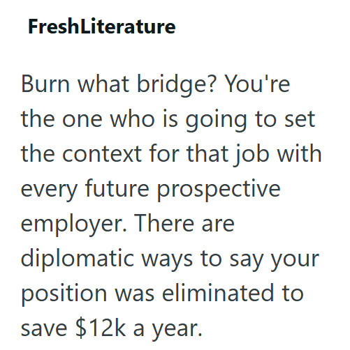 FreshLiterature Burn what bridge? You're the one who is going to set the context for that job with every future prospective employer. There are diplomatic ways to say your position was eliminated to save $12k a year.