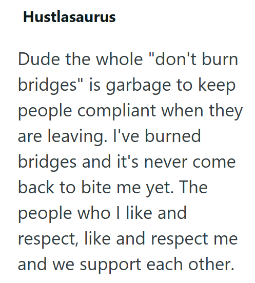 Hustlasaurus Dude the whole "don't burn bridges" is garbage to keep people compliant when they are leaving. I've burned bridges and it's never come back to bite me yet. The people who I like and respect, like and respect me and we support each other.