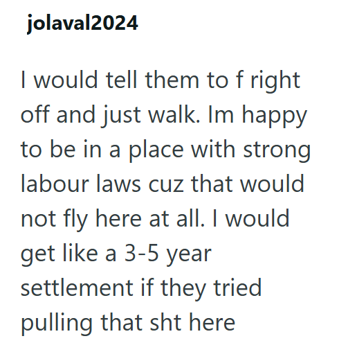 jolaval2024 I would tell them to f right off and just walk. Im happy to be in a place with strong labour laws cuz that would not fly here at all. I would get like a 3-5 year settlement if they tried pulling that sht here